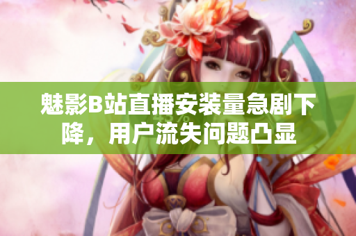 魅影B站直播安裝量急劇下降，用戶流失問(wèn)題凸顯