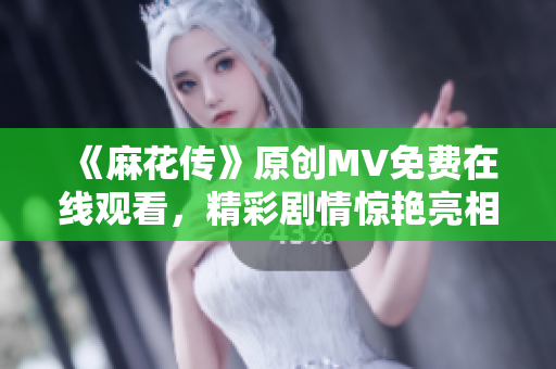 《麻花傳》原創(chuàng)MV免費(fèi)在線觀看，精彩劇情驚艷亮相，必定讓你眼前一亮