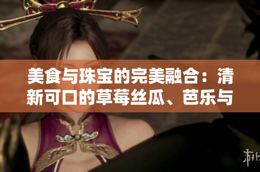 美食與珠寶的完美融合：清新可口的草莓絲瓜、芭樂與鴨脖碰撞出的獨(dú)特魅力是否值得期待？
