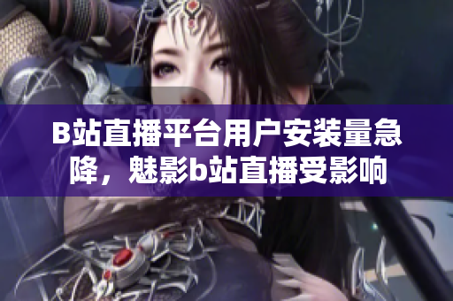 B站直播平臺(tái)用戶安裝量急降，魅影b站直播受影響