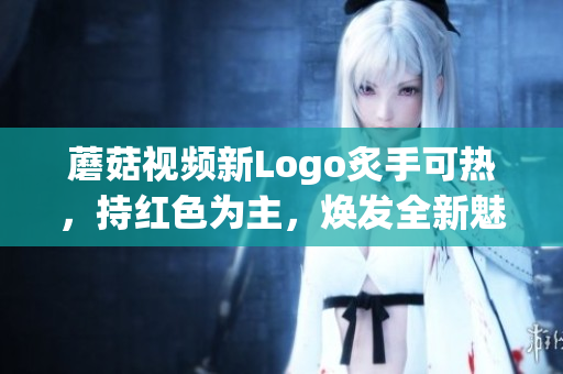 蘑菇視頻新Logo炙手可熱，持紅色為主，煥發(fā)全新魅力