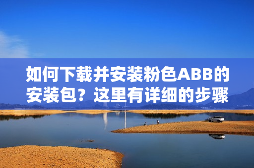 如何下載并安裝粉色ABB的安裝包？這里有詳細的步驟！