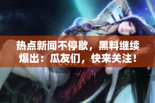 熱點新聞不停歇，黑料繼續(xù)爆出：瓜友們，快來關(guān)注！