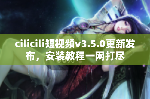 cilicili短視頻v3.5.0更新發(fā)布，安裝教程一網(wǎng)打盡