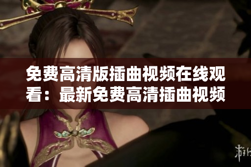 免費高清版插曲視頻在線觀看：最新免費高清插曲視頻在線觀看，免費插曲視頻高清資源大放送