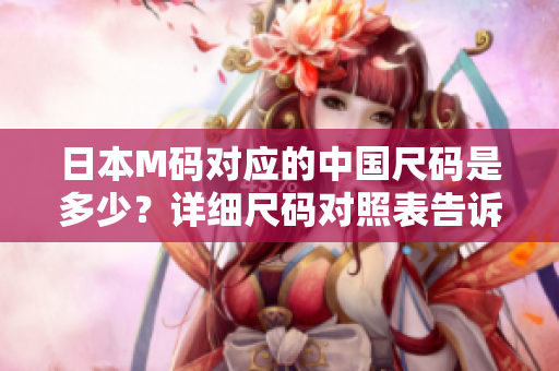 日本M碼對應的中國尺碼是多少？詳細尺碼對照表告訴你答案！