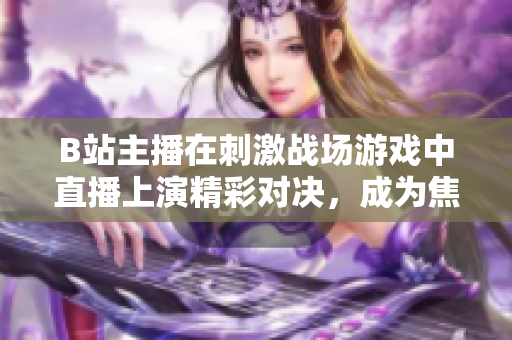 B站主播在刺激戰(zhàn)場游戲中直播上演精彩對決，成為焦點直播達人