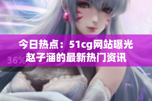 今日熱點：51cg網(wǎng)站曝光趙子涵的最新熱門資訊