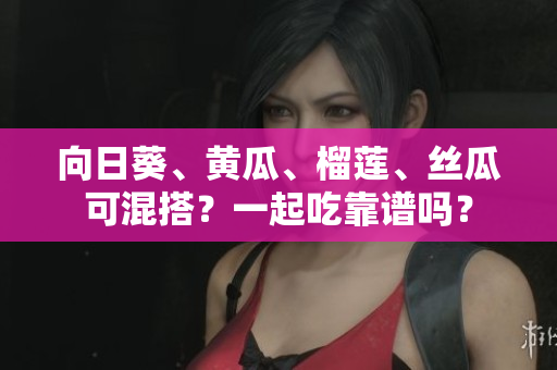 向日葵、黃瓜、榴蓮、絲瓜可混搭？一起吃靠譜嗎？