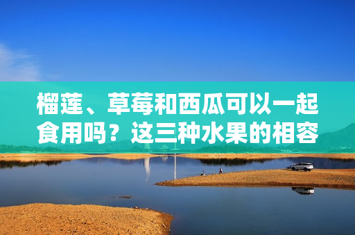 榴蓮、草莓和西瓜可以一起食用嗎？這三種水果的相容性你了解嗎？