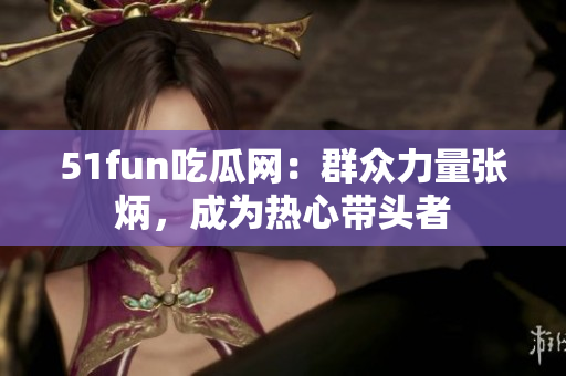 51fun吃瓜網(wǎng)：群眾力量張炳，成為熱心帶頭者