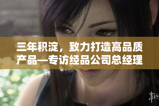 三年積淀，致力打造高品質(zhì)產(chǎn)品—專訪經(jīng)品公司總經(jīng)理