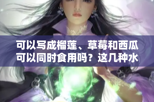 可以寫(xiě)成榴蓮、草莓和西瓜可以同時(shí)食用嗎？這幾種水果是否能搭配，有哪些營(yíng)養(yǎng)與禁忌需要了解？