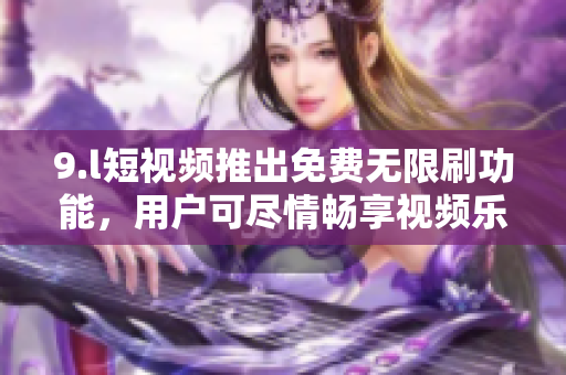 9.l短視頻推出免費(fèi)無(wú)限刷功能，用戶可盡情暢享視頻樂(lè)趣