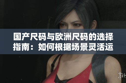 國產(chǎn)尺碼與歐洲尺碼的選擇指南：如何根據(jù)場景靈活運(yùn)用？