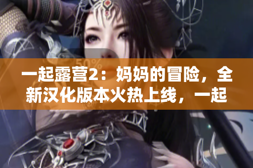 一起露營(yíng)2：媽媽的冒險(xiǎn)，全新漢化版本火熱上線，一起探索自然之美，共享親子樂(lè)趣