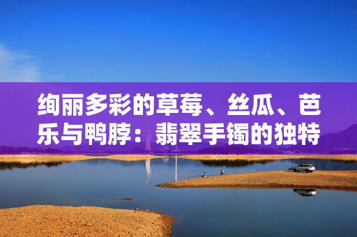 絢麗多彩的草莓、絲瓜、芭樂(lè)與鴨脖：翡翠手鐲的獨(dú)特魅力