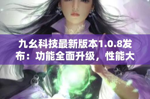 九幺科技最新版本1.0.8發(fā)布：功能全面升級(jí)，性能大幅提升
