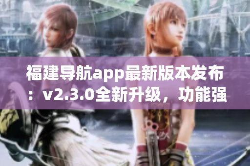 福建導航app最新版本發(fā)布：v2.3.0全新升級，功能強大、體驗更優(yōu)!