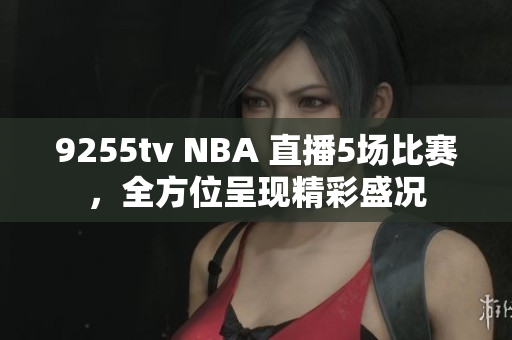9255tv NBA 直播5場(chǎng)比賽，全方位呈現(xiàn)精彩盛況