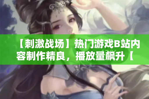 【刺激戰(zhàn)場】熱門游戲B站內容制作精良，播放量飆升【重磅推薦】