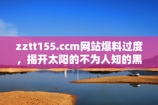 zztt155.ccm網(wǎng)站爆料過度，揭開太陽的不為人知的黑暗面