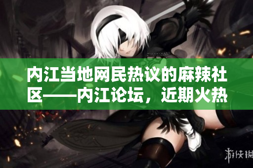 內江當地網民熱議的麻辣社區(qū)——內江論壇，近期火熱話題揭秘
