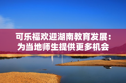 可樂福歡迎湖南教育發(fā)展：為當地師生提供更多機會