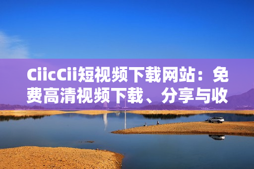 CiicCii短視頻下載網(wǎng)站：免費高清視頻下載、分享與收藏的絕佳選擇