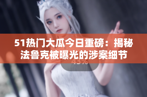 51熱門大瓜今日重磅：揭秘法魯克被曝光的涉案細(xì)節(jié)