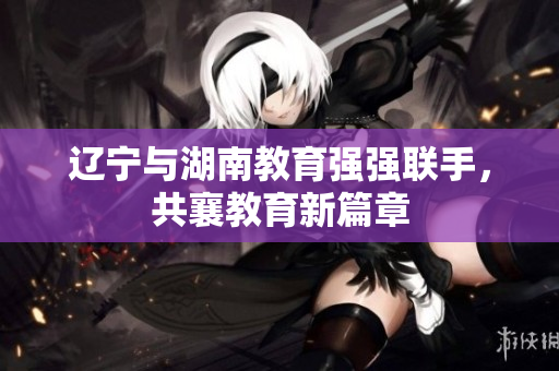 遼寧與湖南教育強(qiáng)強(qiáng)聯(lián)手，共襄教育新篇章