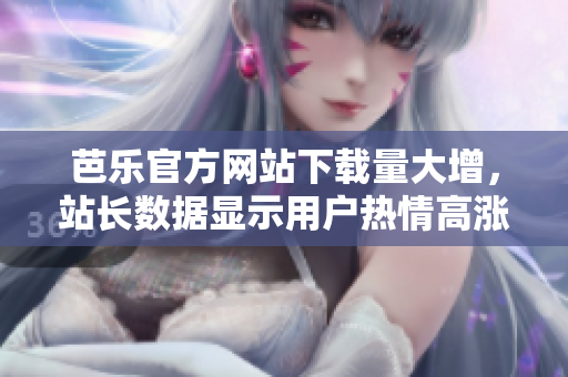 芭樂官方網(wǎng)站下載量大增，站長數(shù)據(jù)顯示用戶熱情高漲