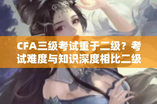 CFA三級考試重于二級？考試難度與知識深度相比二級更有挑戰(zhàn)