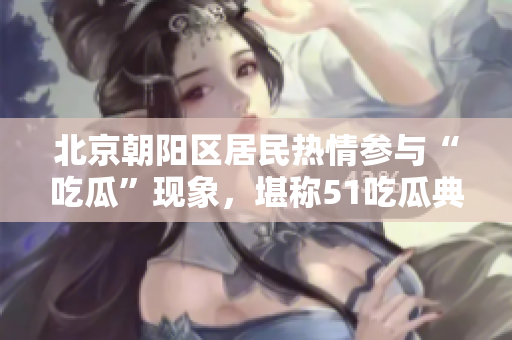 北京朝陽區(qū)居民熱情參與“吃瓜”現(xiàn)象，堪稱51吃瓜典型案例