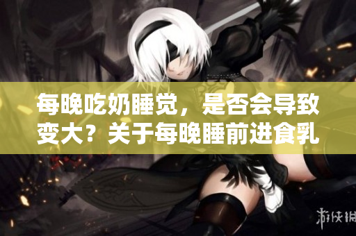 每晚吃奶睡覺，是否會(huì)導(dǎo)致變大？關(guān)于每晚睡前進(jìn)食乳制品的影響你可能不知道