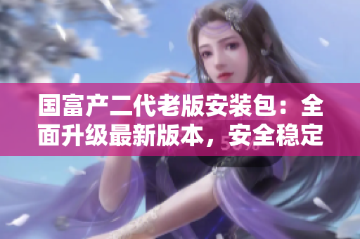 國富產(chǎn)二代老版安裝包：全面升級最新版本，安全穩(wěn)定下載體驗