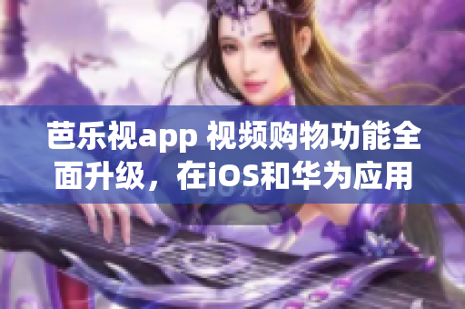 芭樂視app 視頻購物功能全面升級，在iOS和華為應用商店隨時下載，打造輕松購物體驗