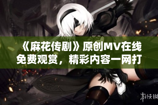 《麻花傳劇》原創(chuàng)MV在線免費觀賞，精彩內(nèi)容一網(wǎng)打盡