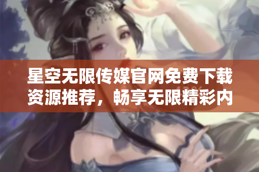 星空無(wú)限傳媒官網(wǎng)免費(fèi)下載資源推薦，暢享無(wú)限精彩內(nèi)容