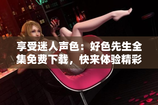享受迷人聲色：好色先生全集免費(fèi)下載，快來(lái)體驗(yàn)精彩情感紛爭(zhēng)