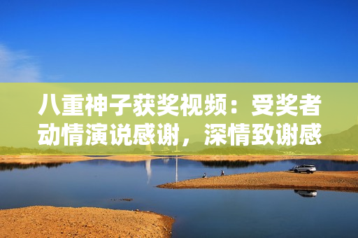 八重神子獲獎視頻：受獎?wù)邉忧檠菡f感謝，深情致謝感慨萬千
