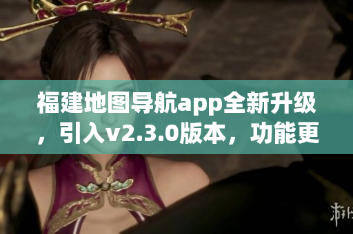 福建地圖導(dǎo)航app全新升級，引入v2.3.0版本，功能更強大，使用更便捷