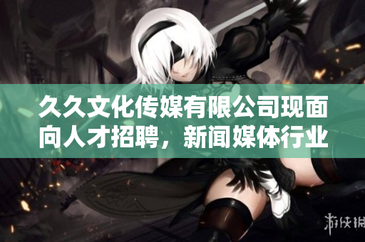 久久文化傳媒有限公司現(xiàn)面向人才招聘，新聞媒體行業(yè)職位等你來挑戰(zhàn)