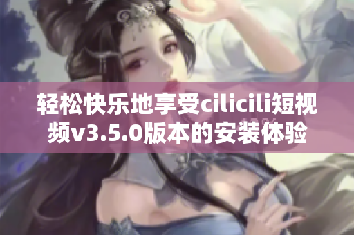 輕松快樂地享受cilicili短視頻v3.5.0版本的安裝體驗