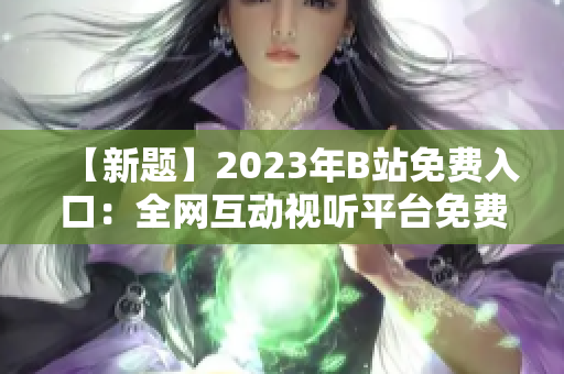 【新題】2023年B站免費(fèi)入口：全網(wǎng)互動(dòng)視聽平臺(tái)免費(fèi)通行證【含直播、視頻、會(huì)員】