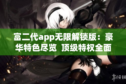 富二代app無限解鎖版：豪華特色盡覽  頂級(jí)特權(quán)全面開放  暢享無限體驗(yàn)