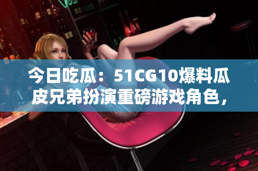 今日吃瓜：51CG10爆料瓜皮兄弟扮演重磅游戲角色，引粉絲熱議