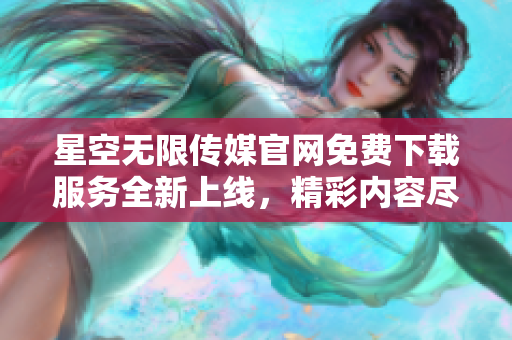 星空無限傳媒官網(wǎng)免費(fèi)下載服務(wù)全新上線，精彩內(nèi)容盡在觸手可得