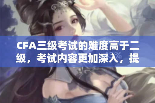 CFA三級(jí)考試的難度高于二級(jí)，考試內(nèi)容更加深入，提升金融專業(yè)能力。