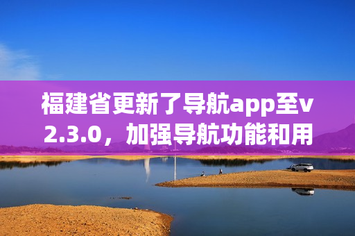福建省更新了導(dǎo)航app至v2.3.0，加強導(dǎo)航功能和用戶體驗